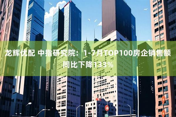 龙辉优配 中指研究院：1-7月TOP100房企销售额同比下降133%