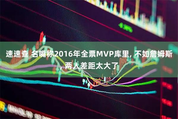 速速查 名嘴称2016年全票MVP库里, 不如詹姆斯, 两人差距太大了