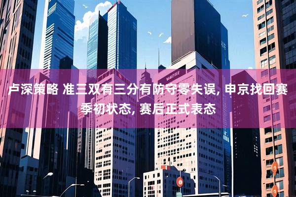 卢深策略 准三双有三分有防守零失误, 申京找回赛季初状态, 赛后正式表态