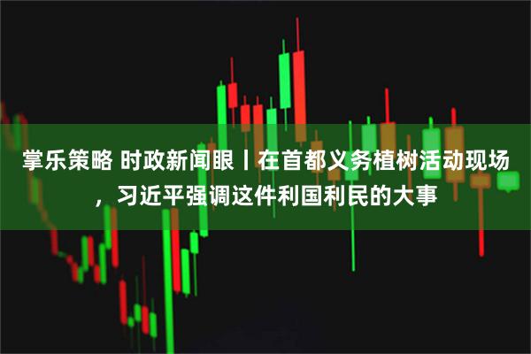 掌乐策略 时政新闻眼丨在首都义务植树活动现场，习近平强调这件利国利民的大事