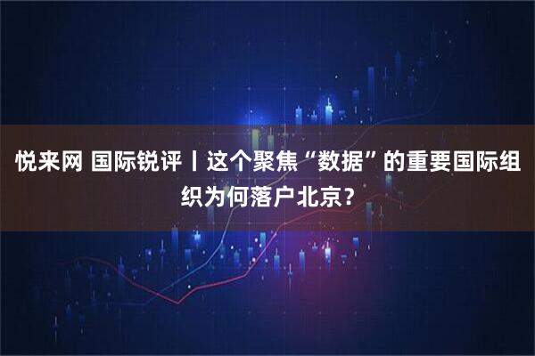 悦来网 国际锐评丨这个聚焦“数据”的重要国际组织为何落户北京？