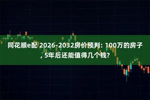 同花顺e配 2026-2032房价预判: 100万的房子, 5年后还能值得几个钱?