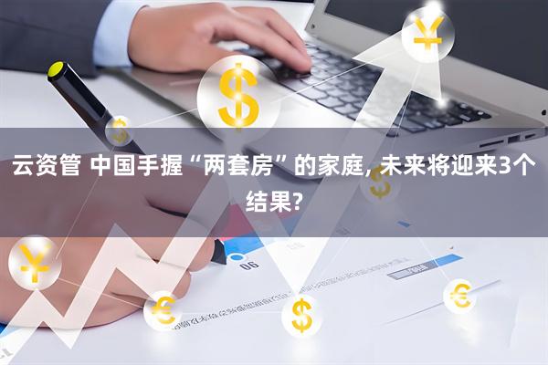 云资管 中国手握“两套房”的家庭, 未来将迎来3个结果?
