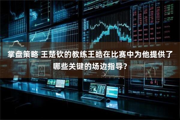 掌盘策略 王楚钦的教练王皓在比赛中为他提供了哪些关键的场边指导？