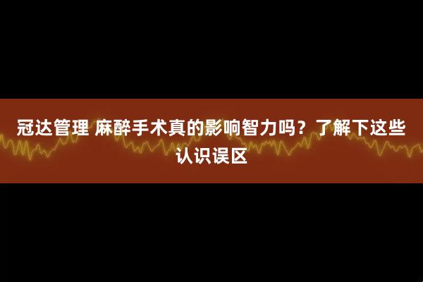冠达管理 麻醉手术真的影响智力吗？了解下这些认识误区